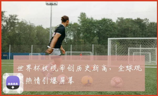 世界杯收视率创历史新高，全球观众热情引爆屏幕