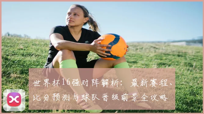 世界杯16强对阵解析：最新赛程、比分预测与球队晋级前景全攻略