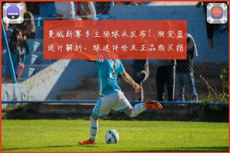 曼城新赛季主场球衣发布！渐变蓝设计解析、球迷评价及正品购买指南