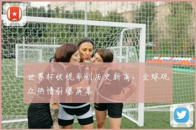 世界杯收视率创历史新高,全球观众热情引爆屏幕